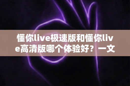懂你live极速版和懂你live高清版哪个体验好？一文读懂两大版本差异，选对版本不踩坑