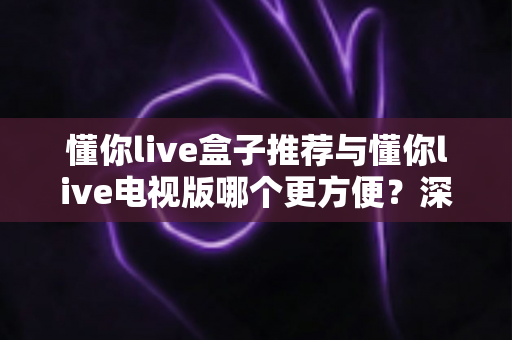 懂你live盒子推荐与懂你live电视版哪个更方便？深度对比助你找到最适合的观影方案