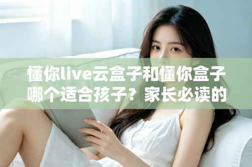 懂你live云盒子和懂你盒子哪个适合孩子？家长必读的深度选购指南