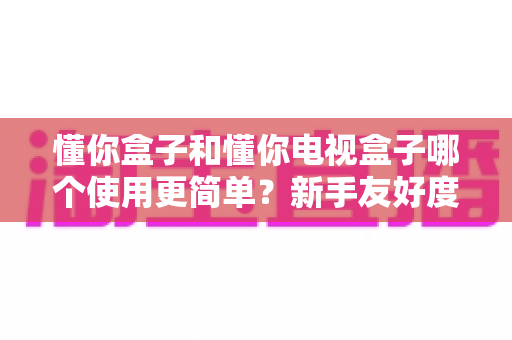 懂你盒子和懂你电视盒子哪个使用更简单？新手友好度全方位深度评测指南