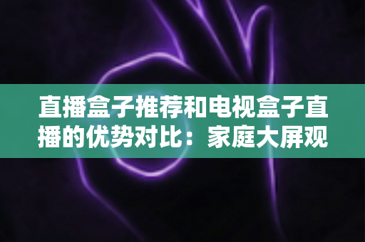 直播盒子推荐和电视盒子直播的优势对比：家庭大屏观影设备选购全攻略，帮你找到最适合自己的直播解决方案