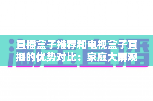 直播盒子推荐和电视盒子直播的优势对比：家庭大屏观影设备选购全攻略，帮你找到最适合自己的直播解决方案
