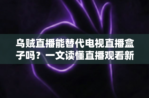 乌贼直播能替代电视直播盒子吗？一文读懂直播观看新选择的优势与局限