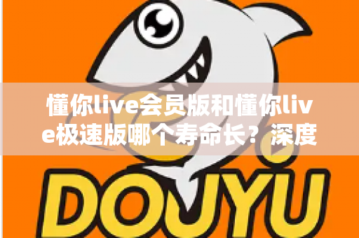 懂你live会员版和懂你live极速版哪个寿命长？深度解析两大版本的长期使用价值与明智选择指南