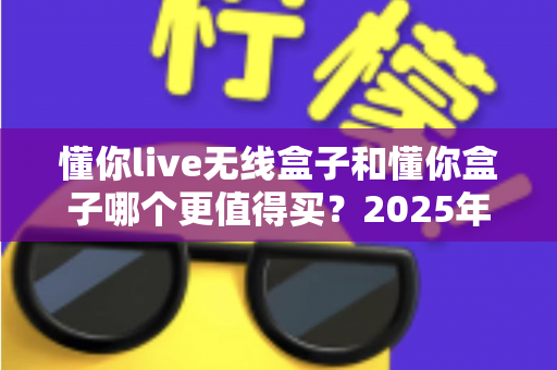 懂你live无线盒子和懂你盒子哪个更值得买？2025年最新深度对比选购指南，看完不再纠结