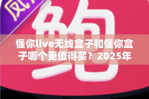 懂你live无线盒子和懂你盒子哪个更值得买？2025年最新深度对比选购指南，看完不再纠结