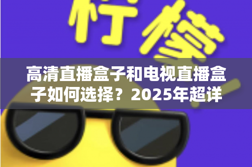 高清直播盒子和电视直播盒子如何选择？2025年超详细选购指南与避坑攻略
