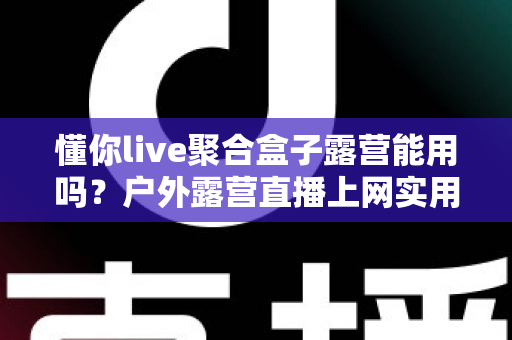 懂你live聚合盒子露营能用吗？户外露营直播上网实用指南与避坑心得