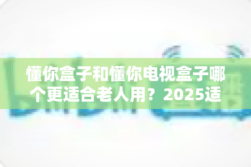 懂你盒子和懂你电视盒子哪个更适合老人用？2025适老化电视盒子深度选购指南与真实对比解析