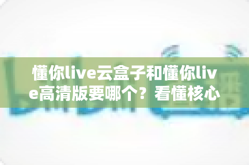 懂你live云盒子和懂你live高清版要哪个?看懂核心区别,选对不花冤枉钱 懂你live云盒子和懂你live高清版要哪个?看懂核心区别,选对不花冤枉钱