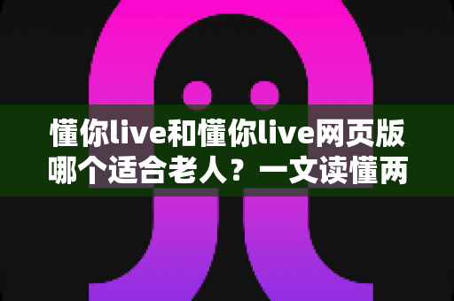 懂你live和懂你live网页版哪个适合老人？一文读懂两种方式的区别，帮长辈选出最省心的观看选择